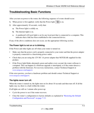 Page 95Wireless-G Router WGR614v9 Reference Manual
Troubleshooting7-3
v1.1, May 2008
Troubleshooting Basic Functions
After you turn on power to the router, the following sequence of events should occur:
1.When power is first applied, verify that the Power light  is on.
2.After approximately 10 seconds, verify that:
a.The Power light is solidly on.
b.The Internet light is on.
c.A numbered LAN port light is on for any local port that is connected to a computer. This 
indicates that a link has been established to...