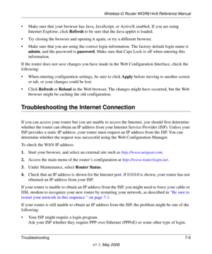 Page 97Wireless-G Router WGR614v9 Reference Manual
Troubleshooting7-5
v1.1, May 2008
• Make sure that your browser has Java, JavaScript, or ActiveX enabled. If you are using 
Internet Explorer, click Refresh to be sure that the Java applet is loaded.
• Try closing the browser and opening it again, or try a different browser.
• Make sure that you are using the correct login information. The factory default login name is 
admin, and the password is password. Make sure that Caps Lock is off when entering this...