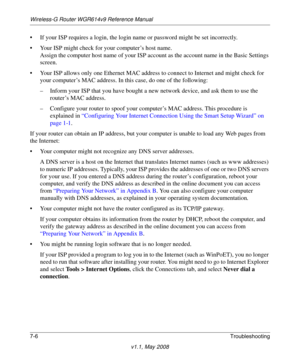 Page 98Wireless-G Router WGR614v9 Reference Manual
7-6Troubleshooting
v1.1, May 2008
• If your ISP requires a login, the login name or password might be set incorrectly.
• Your ISP might check for your computer’s host name.
Assign the computer host name of your ISP account as the account name in the Basic Settings 
screen.
• Your ISP allows only one Ethernet MAC address to connect to Internet and might check for 
your computer’s MAC address. In this case, do one of the following:
– Inform your ISP that you have...