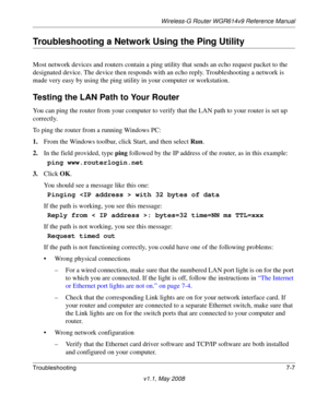 Page 99Wireless-G Router WGR614v9 Reference Manual
Troubleshooting7-7
v1.1, May 2008
Troubleshooting a Network Using the Ping Utility
Most network devices and routers contain a ping utility that sends an echo request packet to the 
designated device. The device then responds with an echo reply. Troubleshooting a network is 
made very easy by using the ping utility in your computer or workstation.
Testing the LAN Path to Your Router
You can ping the router from your computer to verify that the LAN path to your...