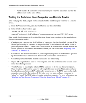 Page 100Wireless-G Router WGR614v9 Reference Manual
7-8Troubleshooting
v1.1, May 2008
– Verify that the IP address for your router and your computer are correct and that the 
addresses are on the same subnet.
Testing the Path from Your Computer to a Remote Device
After verifying that the LAN path works correctly, test the path from your computer to a remote 
device. 
1.From the Windows toolbar, click the Start button, and then select Run.
2.In the Windows Run window, type:
ping -n 10 
where  is the IP address of...