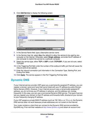 Page 101Advanced Settings101
 Dual Band 11ac WiFi Router R6200
6.
Click  Add Service to display the following screen: 
FPO
7.In the Service Name field, type a descriptive service name. 
8. In the Service User list, select  Any (the default) to allow this service to be used by any 
computer on the Internet. Otherwise, select  Single address, and enter the IP address of 
one computer to restrict the service to a particular computer

. 
9. Select the service type, either  TCP or UDP or both (TCP/UDP). If you are...