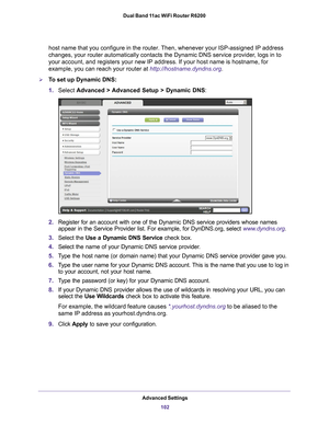 Page 102Advanced Settings102
Dual Band 11ac WiFi Router R6200 
host name that you configure in the router. Then, whenever your ISP-assigned IP address 
changes, your router automatically contacts the Dynamic DNS service prov\
ider, logs in to 
your account, and registers your new IP address. If your host name is ho\
stname, for 
example, you can reach your router at http://hostname.dyndns.org.
To set up Dynamic DNS:
1.
Select  Advanced > 
 Advanced Setup > Dynamic DNS:
2.Register for an account with one of the...