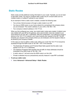 Page 103Advanced Settings
103  Dual Band 11ac WiFi Router R6200
Static Routes
Static routes provide additional routing information to your router. Typically, you do not need 
to add static routes. You have to configure static routes only for unusual cases such as 
multiple routers or multiple IP subnets on your network.
As an example of when a static route is needed, consider the following case:
•Your primary Internet access is through a cable modem to an ISP.
•You have an ISDN router on your home network for...