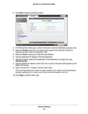 Page 104Advanced Settings104
Dual Band 11ac WiFi Router R6200 
2.
Click  Add to display the following screen:
3.In the Route Name field, type a name for this static route (for identif\
ication purposes only.) 
4. Select the  Private check box if you want to limit access to the LAN only
 . If Private is 
selected, the static route is not reported in RIP. 
5. Select the  Active check box to make this route ef
 fective. 
6. T
ype the destination IP address of the final destination. 
7.T
ype the IP subnet mask for...