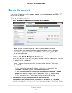 Page 105Advanced Settings105
 Dual Band 11ac WiFi Router R6200
Remote Management
The remote management feature lets you upgrade or check the status of yo\
ur R6200 WiFi 
Router over the Internet.
To set up remote management:
1.
Select  Advanced > 
 Advanced Setup > Remote Management. 
Note:  Be sure to change the router’s default login password to a secure 
password. The ideal password contains no dictionary words from any langu\
age 
and contains upper-case and lower-case letters, numbers, and symbols. It\...