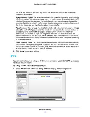 Page 107Advanced Settings107
 Dual Band 11ac WiFi Router R6200
not allow any device to automatically control the resources, such as por\
t forwarding 
(mapping) of the router. 
Advertisement Period. 
The advertisement period is how often the router broadcasts its 
UPnP information. 
 This value can range from 1 to 1440 minutes. The default period is 30 
minutes. Shorter durations ensure that control points have current devic\
e status at the 
expense of additional network traffic. Longer durations can compromise...