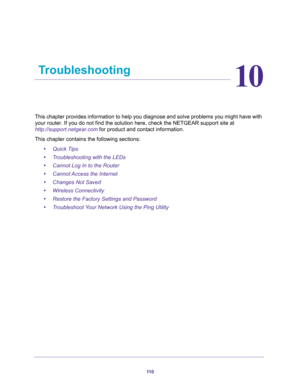 Page 11011 0
10
10.   Troubleshooting
This chapter provides information to help you diagnose and solve problems you might have with 
your router. If you do not find the solution here, check the NETGEAR support site at 
http://support.netgear.com for product and contact information.
This chapter contains the following sections:
•Quick Tips 
•Troubleshooting with the LEDs 
•Cannot Log In to the Router 
•Cannot Access the Internet 
•Changes Not Saved 
•Wireless Connectivity 
•Restore the Factory Settings and...