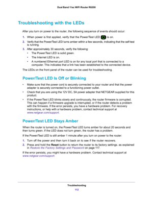 Page 112Troubleshooting11 2
Dual Band 11ac WiFi Router R6200 
Troubleshooting with the LEDs
After you turn on power to the router, the following sequence of events \
should occur:
1. When power is first applied, verify that the Power/T
 est LED  is on.
2. V
erify that the Power/Test LED turns amber within a few seconds, indicating that the self-test \
is running.
3. After approximately 30 seconds, verify the following:
• The Power/T
 est LED is solid green.
• The Internet LED is on.
• A numbered Ethernet port...