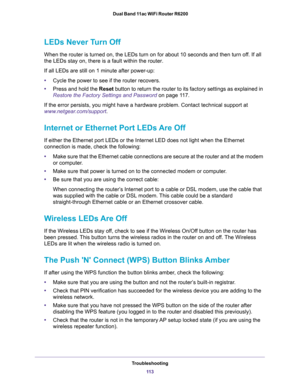 Page 113Troubleshooting
11 3  Dual Band 11ac WiFi Router R6200
LEDs Never Turn Off
When the router is turned on, the LEDs turn on for about 10 seconds and then turn off. If all 
the LEDs stay on, there is a fault within the router.
If all LEDs are still on 1 minute after power-up:
•Cycle the power to see if the router recovers.
•Press and hold the Reset button to return the router to its factory settings as explained in 
Restore the Factory Settings and Password on page 11 7.
If the error persists, you might...