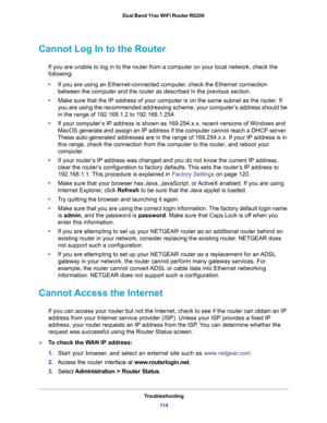 Page 114Troubleshooting
11 4 Dual Band 11ac WiFi Router R6200 
Cannot Log In to the Router
If you are unable to log in to the router from a computer on your local network, check the 
following:
•If you are using an Ethernet-connected computer, check the Ethernet connection 
between the computer and the router as described in the previous section.
•Make sure that the IP address of your computer is on the same subnet as the router. If 
you are using the recommended addressing scheme, your computer’s address should...