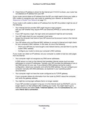 Page 115Troubleshooting
11 5  Dual Band 11ac WiFi Router R6200
4.Check that an IP address is shown for the Internet port. If 0.0.0.0 is shown, your router has 
not obtained an IP address from your ISP.
If your router cannot obtain an IP address from the ISP, you might need to force your cable or 
DSL modem to recognize your new router by restarting your network, as described in 
Sequence to Restart Your Network on page 111.
If your router is still unable to obtain an IP address from the ISP, the problem might be...