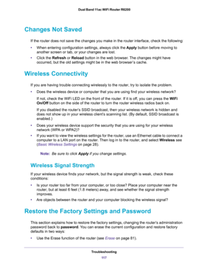 Page 117Troubleshooting
11 7  Dual Band 11ac WiFi Router R6200
Changes Not Saved
If the router does not save the changes you make in the router interface, check the following:
•When entering configuration settings, always click the Apply button before moving to 
another screen or tab, or your changes are lost. 
•Click the Refresh or Reload button in the web browser. The changes might have 
occurred, but the old settings might be in the web browser’s cache.
Wireless Connectivity
If you are having trouble...