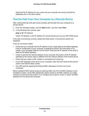 Page 119Troubleshooting
11 9  Dual Band 11ac WiFi Router R6200
Verify that the IP address for your router and your computer are correct and that the 
addresses are on the same subnet.
Test the Path from Your Computer to a Remote Device
After verifying that the LAN path works correctly, test the path from your computer to a 
remote device.
1.From the Windows toolbar, click the Start button, and then select Run.
2.In the Windows Run window, type:
ping -n 10 
where  is the IP address of a remote device such as your...