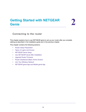 Page 1313
2
2.   Getting Started with NETGEAR 
Genie
Connecting to the router
This chapter explains how to use NETGEAR genie to set up your router after you complete 
cabling as described in the installation guide and in the previous chapter.
This chapter contains the following sections:
•Router Setup Preparation 
•Types of Logins and Access 
•NETGEAR Genie Setup 
•Use NETGEAR Genie After Installation 
•Upgrade Router Firmware 
•Router Dashboard (Basic Home Screen) 
•Join Your Wireless Network 
•NETGEAR genie...