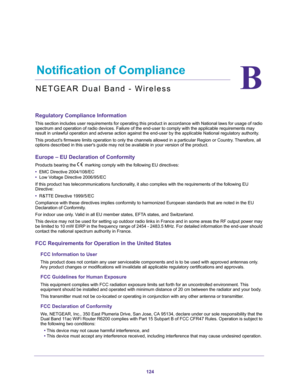 Page 124124
B
B.   Notification of Compliance
NETGEAR Dual Band - Wireless
Regulatory Compliance Information
This section includes user requirements for operating this product in ac\
cordance with National laws for usage of radio spectrum and operation of radio devices. Failure of the end-user to comp\
ly with the applicable requirements may 
result in unlawful operation and adverse action against the end-user by \
the applicable National regulatory authority.
This products firmware limits operation to only the...