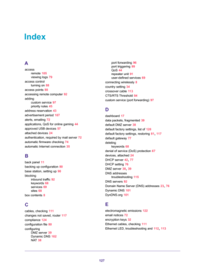 Page 127127
Index
A
access
remote 105
viewing logs 79
access control
turning on 88
access points 88
accessing remote computer 92
adding
custom service 97
priority rules 45
address reservation 43
advertisement period 107
alerts, emailing 72
applications, QoS for online gaming 44
approved USB devices 57
attached devices 24
authentication, required by mail server 72
automatic firmware checking 74
automatic Internet connection 35
B
back panel 11
backing up configuration 80
base station, setting up 90
blocking...