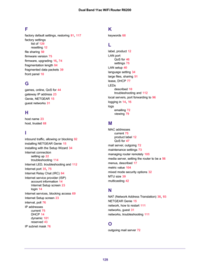 Page 128128 Dual Band 11ac WiFi Router R6200
F
factory default settings, restoring 81, 117
factory settings
list of 120
resetting 12
file sharing 50
firmware version 75
firmware, upgrading 16, 74
fragmentation length 84
fragmented data packets 39
front panel 10
G
games, online, QoS for 44
gateway IP address 23
Genie, NETGEAR 15
guest networks 31
H
host name 23
host, trusted 68
I
inbound traffic, allowing or blocking 92
installing NETGEAR Genie 15
installing with the Setup Wizard 34
Internet connection
setting up...