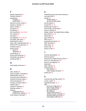 Page 129129 Dual Band 11ac WiFi Router R6200
P
packets, fragmented 39
Parental Controls 25
passphrases
changing 30
product label 12
password recovery, admin 81
password, restoring 117
photos, sharing 51
poll interval 76
port filtering 69
port forwarding 92, 94, 95, 96
port numbers 69
port status 76
port triggering 92, 93, 95, 99
ports,listed, back panel 11
positioning the router 8
Power LED, troubleshooting and 112
PPPoE (PPP over Ethernet) 115
Preamble mode 84
preset security
about 28
passphrase 30
pre-shared...