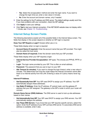 Page 23Genie Basic Settings
23  Dual Band 11ac WiFi Router R6200
•Ye s. Select the encapsulation method and enter the login name. If you want to 
change the login time-out, enter a new value in minutes.
•No. Enter the account and domain names, only if needed.
2.Enter the settings for the IP address and DNS server. The default settings usually work fine. 
If you have problems with your connection, check the ISP settings.
3.Click Apply to save your settings.
4.Click Test to test your Internet connection. If the...