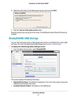 Page 27Genie Basic Settings27
 Dual Band 11ac WiFi Router R6200
6.
Select the radio button for the filtering level that you want and click \
 Next.
7.Click the T ake me to the status screen  button.
Parental controls are now set up for the router. The Dashboard shows Parental Controls as 
Enabled.
ReadySHARE USB Storage
You can view information about a USB storage device that is connected to \
the router’s USB  port here. For more information about USB storage, see  Chapter 5, USB Storage.
To display the USB...