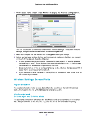 Page 29Genie Basic Settings29
 Dual Band 11ac WiFi Router R6200
1.
On the Basic Home screen, select Wireless to display the Wireless Settings screen.
You can scroll down to view the 5 GHz wireless network settings. The screen sections, 
settings, and procedures are explained in the following sections.
2. Make any changes that are needed and click  Apply to save your settings.
3. Set up and test your wireless devices and computers to make sure that th\
ey can connect 
wirelessly

. If they do not, check the...