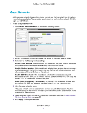 Page 31Genie Basic Settings31
 Dual Band 11ac WiFi Router R6200
Guest Networks
Adding a guest network allows visitors at your home to use the Internet \
without giving them 
your wireless security key. You can add a guest network to each wireless network: 2.4 GHz 
b/g/n and 5.0 GHz a/n. 
To set up a guest network:
1. Select  Basic >  Guest Network  to display the following screen:
2.For a 5 GHz network, scroll down to view that section of the Guest Netwo\
rk screen.
3. Select any of the following wireless...