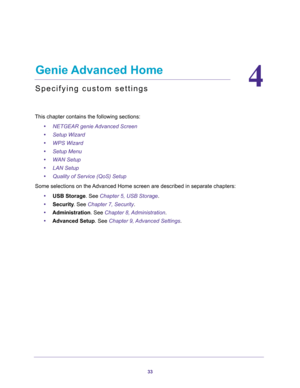 Page 3333
4
4.   Genie Advanced Home
Specifying custom settings
This chapter contains the following sections:
•NETGEAR genie Advanced Screen 
•Setup Wizard 
•WPS Wizard 
•Setup Menu 
•WAN Setup 
•LAN Setup 
•Quality of Service (QoS) Setup 
Some selections on the Advanced Home screen are described in separate chapters:
•USB Storage. See Chapter 5, USB Storage.
•Security. See Chapter 7, Security.
•Administration. See Chapter 8, Administration.
•Advanced Setup. See Chapter 9, Advanced Settings. 