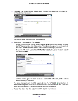 Page 36Genie Advanced Home36
Dual Band 11ac WiFi Router R6200 
2.
Click  Next. The following screen lets you select the method for adding the WPS clien\
t (a 
wireless device or computer).
 
You can use either the push button or PIN method. 
3. Select either  Push Button or  PIN Number. 
• T
o use the push-button method, either click the WPS button on this screen, or press 
the WPS button on the side of the router. Within 2 minutes, go to the wireless \
client 
and press its WPS button to join the network...