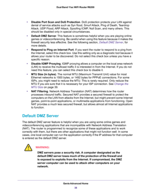 Page 38Genie Advanced Home
38 Dual Band 11ac WiFi Router R6200 
•Disable Port Scan and DoS Protection. DoS protection protects your LAN against 
denial of service attacks such as Syn flood, Smurf Attack, Ping of Death, Teardrop 
Attack, UDP Flood, ARP Attack, Spoofing ICMP, Null Scan, and many others. This 
should be disabled only in special circumstances. 
•Default DMZ Server. This feature is sometimes helpful when you are playing online 
games or videoconferencing. Be careful when using this feature because...