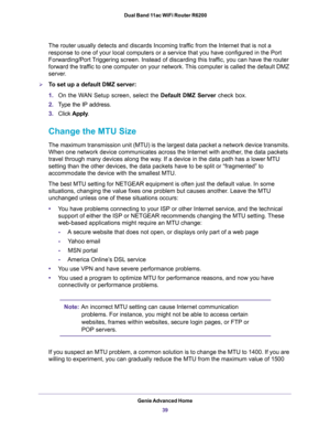 Page 39Genie Advanced Home
39  Dual Band 11ac WiFi Router R6200
The router usually detects and discards Incoming traffic from the Internet that is not a 
response to one of your local computers or a service that you have configured in the Port 
Forwarding/Port Triggering screen. Instead of discarding this traffic, you can have the router 
forward the traffic to one computer on your network. This computer is called the default DMZ 
server.
To set up a default DMZ server: 
1.On the WAN Setup screen, select the...