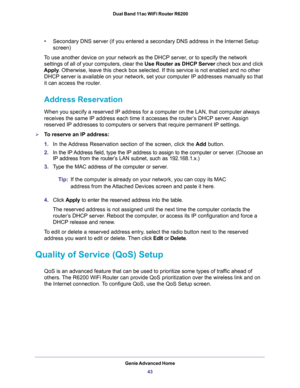 Page 43Genie Advanced Home
43  Dual Band 11ac WiFi Router R6200
•Secondary DNS server (if you entered a secondary DNS address in the Internet Setup 
screen)
To use another device on your network as the DHCP server, or to specify the network 
settings of all of your computers, clear the Use Router as DHCP Server check box and click 
Apply. Otherwise, leave this check box selected. If this service is not enabled and no other 
DHCP server is available on your network, set your computer IP addresses manually so...