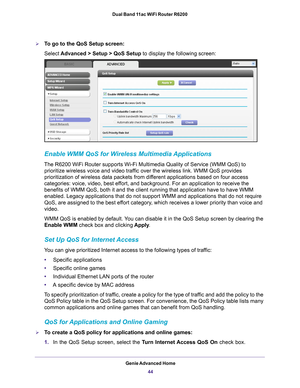 Page 44Genie Advanced Home44
Dual Band 11ac WiFi Router R6200 
To go to the QoS Setup screen:
Select 
Advanced > Setup > QoS Setup to display the following screen:
Enable WMM QoS for Wireless Multimedia Applications
The R6200 WiFi Router supports Wi-Fi Multimedia Quality of Service (WMM\
 QoS) to 
prioritize wireless voice and video traffic over the wireless link. WMM QoS provides 
prioritization of wireless data packets from different applications based on four access 
categories: voice, video, best effort,...