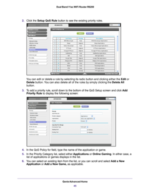 Page 45Genie Advanced Home45
 Dual Band 11ac WiFi Router R6200
2.
Click the  Setup QoS Rule button to see the existing priority rules. 
You can edit or delete a rule by selecting its radio button and clicking \
either the Edit or  Delete button. 
 You can also delete all of the rules by simply clicking the Delete All 
button.
3. T
o add a priority rule, scroll down to the bottom of the QoS Setup screen\
 and click  Add 
Priority Rule to display the following screen:
4. In the QoS Policy for field, type the name...