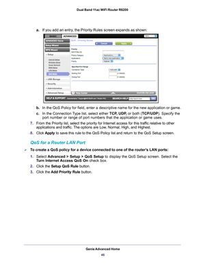 Page 46Genie Advanced Home46
Dual Band 11ac WiFi Router R6200 
a.
If you add an entry, the Priority Rules screen expands as shown: 
b.In the QoS Policy for field, enter a descriptive name for the new applic\
ation or game.
c. In the Connection 
 Type list, select either  TCP, UDP, or both (TCP/UDP). Specify the 
port number or range of port numbers that the application or game uses.
7. From the Priority list, select the priority for Internet access for this\
 traf
 fic relative to other 
applications and...