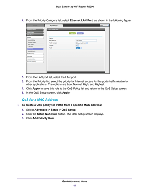 Page 47Genie Advanced Home47
 Dual Band 11ac WiFi Router R6200
4.
From the Priority Category list, select  Ethernet LAN Port, as shown in the following figure:
5.From the LAN port list, select the LAN port.
6. From the Priority list, select the priority for Internet access for this\
 port’
 s traffic relative to 
other applications. The options are Low, Normal, High, and Highest.
7. Click  Apply to save this rule to the QoS Policy list and return to the QoS Setup sc\
reen.
8. In the QoS Setup screen, click...