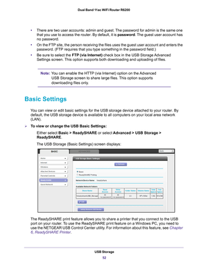 Page 52USB Storage52
Dual Band 11ac WiFi Router R6200 
•
There are two user accounts: admin and guest. The password for admin is the same one 
that you use to access the router. By default, it is  password. The guest user account has 
no password.
• On the FTP site, the person receiving the files uses the guest user acco\
unt and enters the 
password. (FTP requires that you type something in the password field.)\
• Be sure to select the FTP (via Internet) check box in the USB Storage 
 Advanced 
Settings...