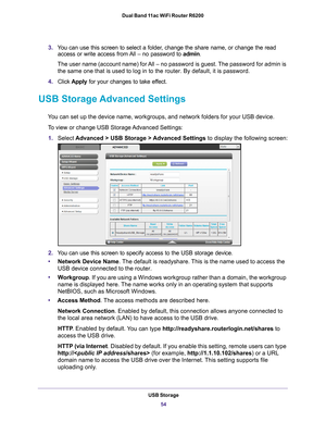 Page 54USB Storage54
Dual Band 11ac WiFi Router R6200 
3.
You can use this screen to select a folder, change the share name, or change the read 
access or write access from All – no password to  admin. 
The user name (account name) for All – no password is guest. The password for admin is  the same one that is used to log in to the router. By default, it is pas\
sword.
4. Click  Apply  for your changes to take ef
 fect.
USB Storage Advanced Settings
You can set up the device name, workgroups, and network...