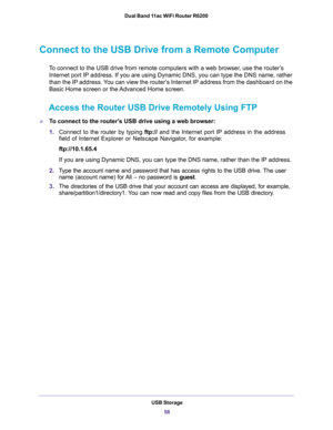 Page 58USB Storage
58 Dual Band 11ac WiFi Router R6200 
Connect to the USB Drive from a Remote Computer
To connect to the USB drive from remote computers with a web browser, use the router’s 
Internet port IP address. If you are using Dynamic DNS, you can type the DNS name, rather 
than the IP address. You can view the router’s Internet IP address from the dashboard on the 
Basic Home screen or the Advanced Home screen.
Access the Router USB Drive Remotely Using FTP
To connect to the router’s USB drive using a...