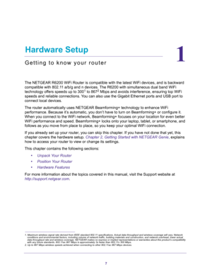 Page 77
1
1.   Hardware Setup
Getting to know your router
The NETGEAR R6200 WiFi Router is compatible with the latest WiFi devices, and is backward 
compatible with 802.11 a/b/g and n devices. The R6200 with simultaneous dual band WiFi 
technology offers speeds up to 300
1 to 8672 Mbps and avoids interference, ensuring top WiFi 
speeds and reliable connections. You can also use the Gigabit Ethernet ports and USB port to 
connect local devices.
The router automatically uses NETGEAR Beamforming+ technology to...