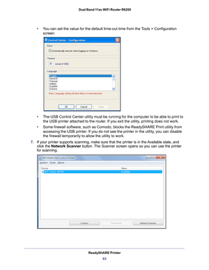 Page 63ReadySHARE Printer63
 Dual Band 11ac WiFi Router R6200
•
You can set the value for the default time-out time from the Tools > Configuration 
screen
.
• The USB Control Center utility must be running for the computer to be ab\
le to print to 
the USB printer attached to the router
 . If you exit the utility, printing does not work.
• Some firewall software, such as Comodo, blocks the ReadySHARE Print util\
ity from 
accessing the USB printer

. If you do not see the printer in the utility, you can disable...