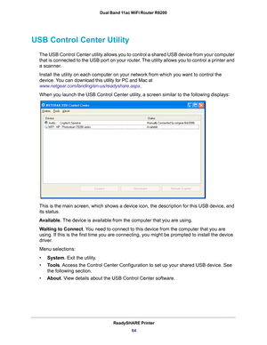 Page 64ReadySHARE Printer64
Dual Band 11ac WiFi Router R6200 
USB Control Center Utility
The USB Control Center utility allows you to control a shared USB device\
 from your computer 
that is connected to the USB port on your router. The utility allows you to control a printer and 
a scanner. 
Install the utility on each computer on your network from which you want\
 to control the 
device. 
 You can d ownload this utility for PC and Mac at 
www.netgear.com/landing/en-us/readyshare.aspx .
When you launch the...