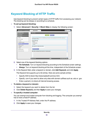 Page 68Security68
Dual Band 11ac WiFi Router R6200 
Keyword Blocking of HTTP Traffic
Use keyword blocking to prevent certain types of HTTP traffic from accessing your network. 
The blocking can be always or according to a schedule.
To set up keyword blocking:
1. Select  Advanced > Security >  Block Sites to display the following screen:
2.Select one of the keyword blocking options:
• Per Schedule. 
 Turn on keyword blocking according to the Schedule screen settings.
• Always. 
 Turn on keyword blocking all the...