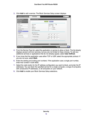 Page 70Security70
Dual Band 11ac WiFi Router R6200 
3.
Click  Add to add a service. The Block Services Setup screen displays:
4.From the Service Type list, select the application or service to allow or block. The list already 
displays several common services, but you are not limited to these choic\
es. To add any 
additional services or applications that do not already appear, select  User Defined.
5. If you know that the application uses either 
 TCP or UDP, select the appropriate protocol. If 
you are not...