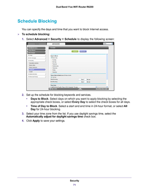 Page 71Security71
 Dual Band 11ac WiFi Router R6200
Schedule Blocking
You can specify the days and time that you want to block Internet access.\
To schedule blocking:
1.
Select  Advanced > Security > Schedule  to display the following screen:
2.Set up the schedule for blocking keywords and services.
• Days to Block . Select days on which you want to apply blocking by selecting the 
appropriate check boxes, or select Every Day to select the check boxes for all days. 
• T
ime of Day to Block. Select a start and...