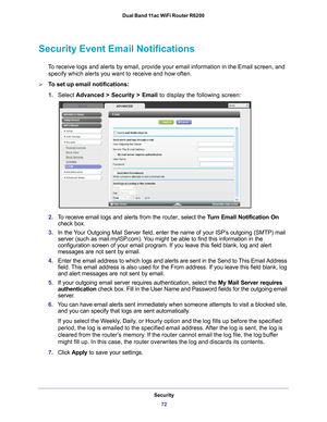 Page 72Security72
Dual Band 11ac WiFi Router R6200 
Security Event Email Notifications
To receive logs and alerts by email, provide your email information in th\
e Email screen, and 
specify which alerts you want to receive and how often. 
To set up email notifications:
1. Select  Advanced > Security >  Email to display the following screen:
2.To receive email logs and alerts from the  router, select the Turn Email Notification On  
check box.
3. In the 
Your Outgoing Mail Server field, enter the name of your...