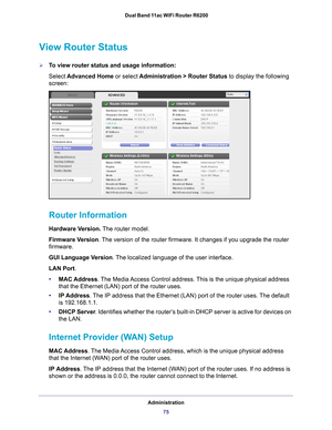 Page 75Administration75
 Dual Band 11ac WiFi Router R6200
View Router Status
To view router status and usage information:
Select 
Advanced Home or select  Administration > Router Status  to display the following 
screen:
 
Router Information
Hardware Version.  The router model.
Firmware Version. 
The version of the router firmware. It changes if you upgrade the router\
 
firmware.
GUI Language Version . 
 The localized language of the user interface.
LAN Port .
• MAC Address. 
 The Media Access Control...