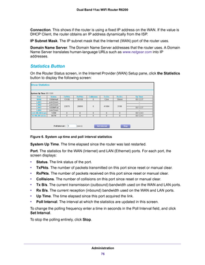 Page 76Administration76
Dual Band 11ac WiFi Router R6200 
Connection. This shows if the router is using a fixed IP address on the WAN. If the value is 
DHCP Client, the router obtains an IP address dynamically from the ISP
.
IP Subnet Mask. 
 The IP subnet mask that the Internet (WAN) port of the router uses. 
Domain  Name Server . The 
 Domain Name Server addresses that the router uses. A Domain 
Name Server translates human-language URLs such as www.netgear.com into IP 
addresses.
Statistics Button
On the...