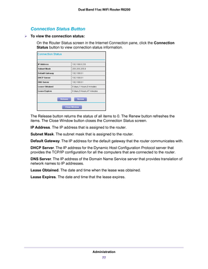 Page 77Administration77
 Dual Band 11ac WiFi Router R6200
Connection Status Button
To view the connection status:
On the Router Status screen in the Internet Connection pane, click the Connection 
Status button to view connection status information. 
The Release button returns the status of all items to 0. The Renew button refreshes the items. The Close Window button closes the Connection Status screen.
IP Address. 
 The IP address that is assigned to the router.
Subnet Mask. 
 The subnet mask that is assigned...