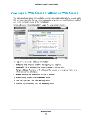 Page 79Administration79
 Dual Band 11ac WiFi Router R6200
View Logs of Web Access or Attempted Web Access
The log is a detailed record of the websites you have accessed or attemp\
ted to access. Up to 
256
  entries are stored in the log. Log entries appear only when keyword bloc\
king is enabled 
and no log entries are made for the trusted user
 .
Select  Advanced > 
 Administration > Logs. The Logs screen displays.
The log screen shows the following information:
• Date and time. 
 The date and time the log...